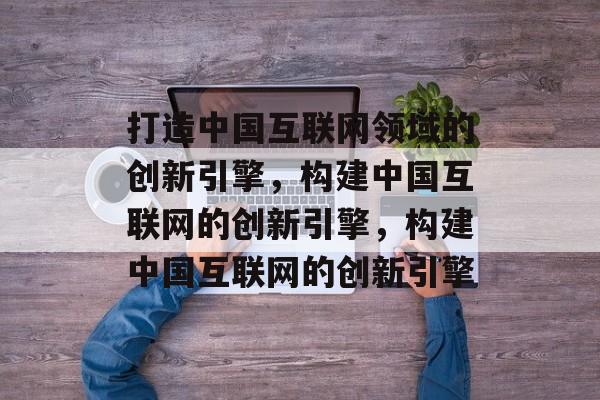 打造中国互联网领域的创新引擎，构建中国互联网的创新引擎，构建中国互联网的创新引擎