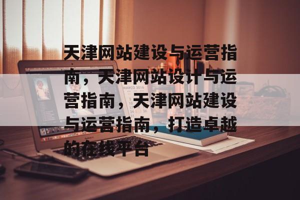 天津网站建设与运营指南，天津网站设计与运营指南，天津网站建设与运营指南，打造卓越的在线平台