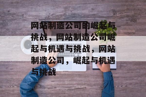 网站制造公司的崛起与挑战，网站制造公司崛起与机遇与挑战，网站制造公司，崛起与机遇与挑战