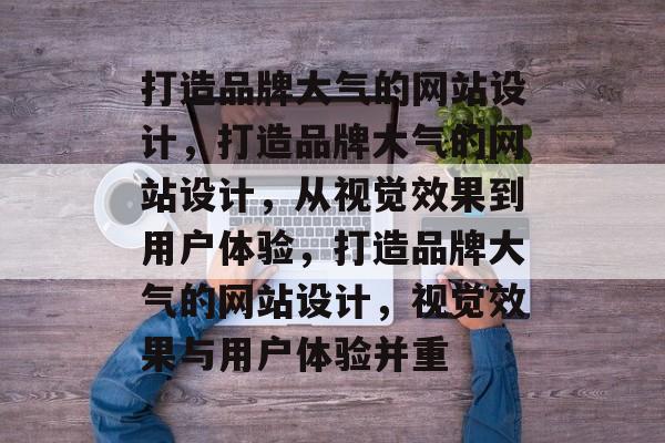 打造品牌大气的网站设计，打造品牌大气的网站设计，从视觉效果到用户体验，打造品牌大气的网站设计，视觉效果与用户体验并重