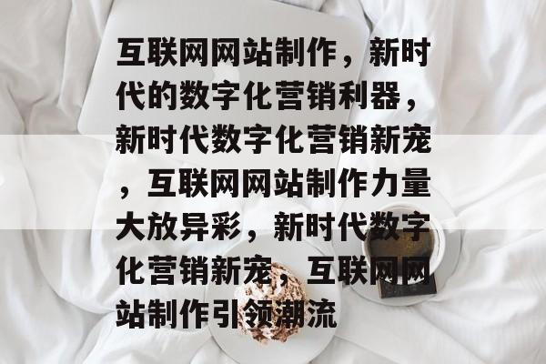 互联网网站制作，新时代的数字化营销利器，新时代数字化营销新宠，互联网网站制作力量大放异彩，新时代数字化营销新宠，互联网网站制作引领潮流