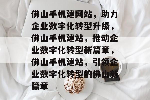 佛山手机建网站，助力企业数字化转型升级，佛山手机建站，推动企业数字化转型新篇章，佛山手机建站，引领企业数字化转型的佛山新篇章