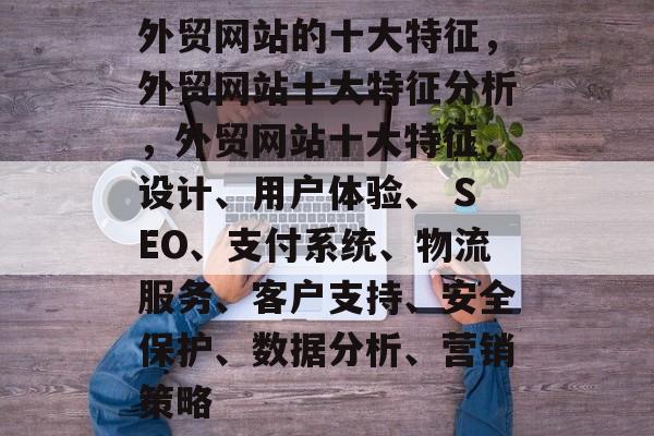 外贸网站的十大特征，外贸网站十大特征分析，外贸网站十大特征，设计、用户体验、 SEO、支付系统、物流服务、客户支持、安全保护、数据分析、营销策略