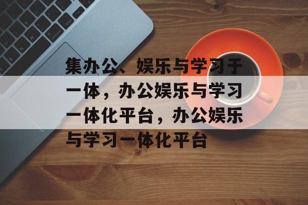 集办公、娱乐与学习于一体，办公娱乐与学习一体化平台，办公娱乐与学习一体化平台
