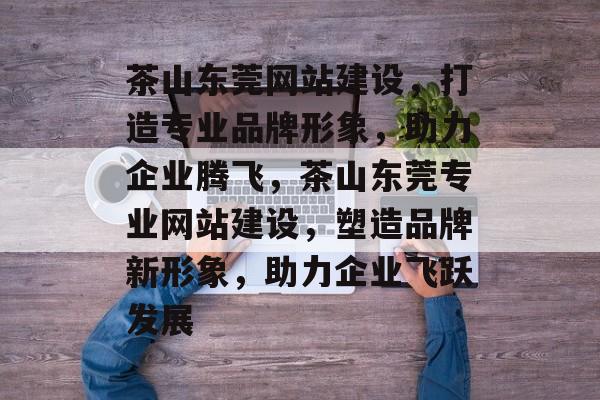茶山东莞网站建设，打造专业品牌形象，助力企业腾飞，茶山东莞专业网站建设，塑造品牌新形象，助力企业飞跃发展