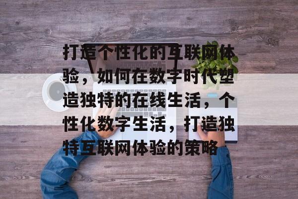 打造个性化的互联网体验，如何在数字时代塑造独特的在线生活，个性化数字生活，打造独特互联网体验的策略