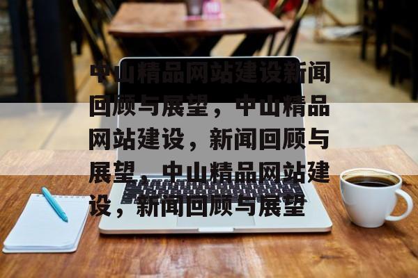 中山精品网站建设新闻回顾与展望，中山精品网站建设，新闻回顾与展望，中山精品网站建设，新闻回顾与展望