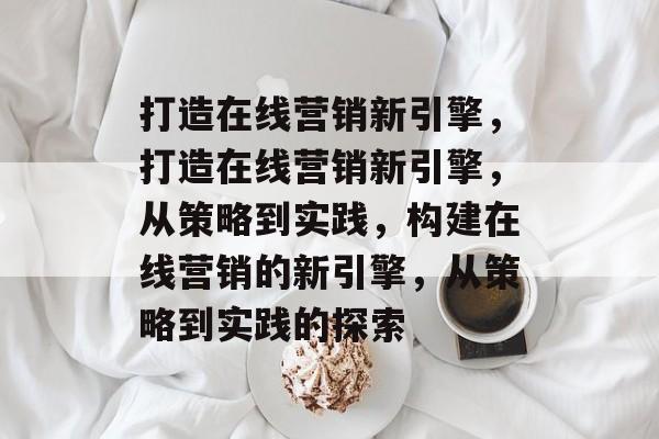 打造在线营销新引擎，打造在线营销新引擎，从策略到实践，构建在线营销的新引擎，从策略到实践的探索