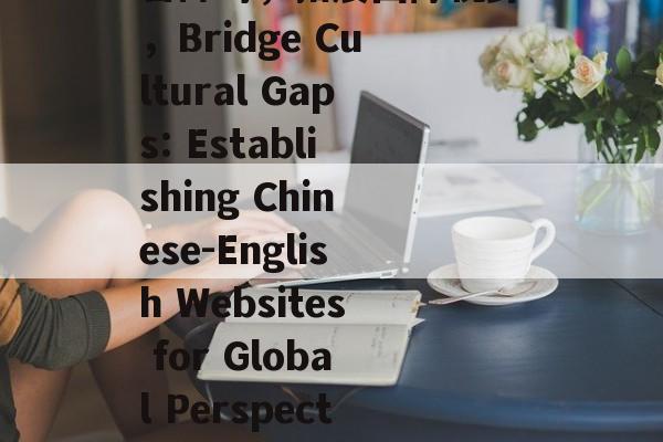 中英网站建立，跨越语言障碍，拓展国际视野，Bridge Cultural Gaps: Establishing Chinese-English Websites for Global Perspective Expansion