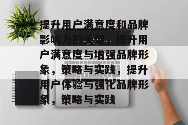 提升用户满意度和品牌影响力的关键，提升用户满意度与增强品牌形象，策略与实践，提升用户体验与强化品牌形象，策略与实践