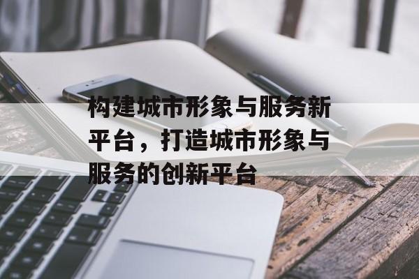 构建城市形象与服务新平台，打造城市形象与服务的创新平台