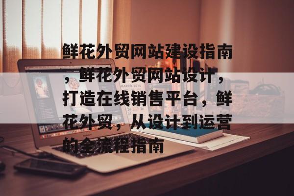 鲜花外贸网站建设指南，鲜花外贸网站设计，打造在线销售平台，鲜花外贸，从设计到运营的全流程指南