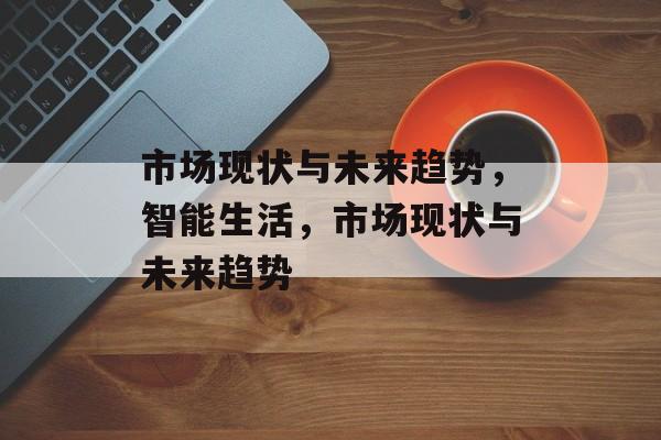 市场现状与未来趋势，智能生活，市场现状与未来趋势