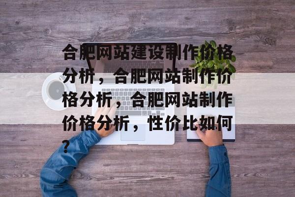 合肥网站建设制作价格分析，合肥网站制作价格分析，合肥网站制作价格分析，性价比如何？