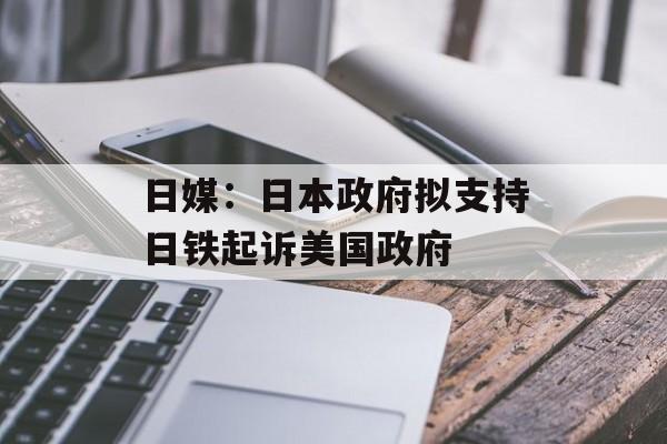 日媒：日本政府拟支持日铁起诉美国政府