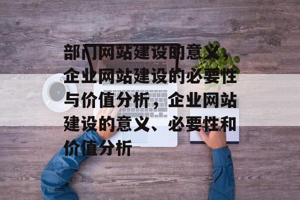 部门网站建设的意义，企业网站建设的必要性与价值分析，企业网站建设的意义、必要性和价值分析