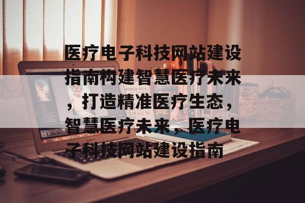 医疗电子科技网站建设指南构建智慧医疗未来，打造精准医疗生态，智慧医疗未来，医疗电子科技网站建设指南