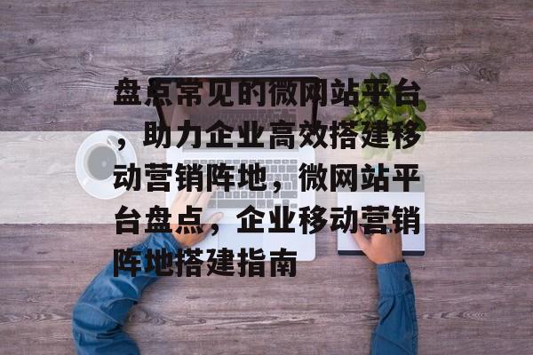 盘点常见的微网站平台，助力企业高效搭建移动营销阵地，微网站平台盘点，企业移动营销阵地搭建指南