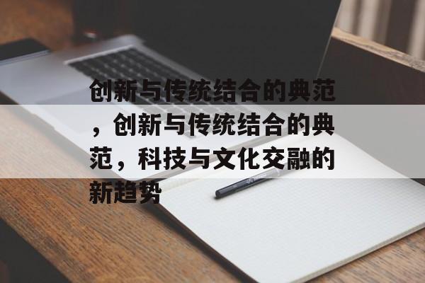 创新与传统结合的典范，创新与传统结合的典范，科技与文化交融的新趋势