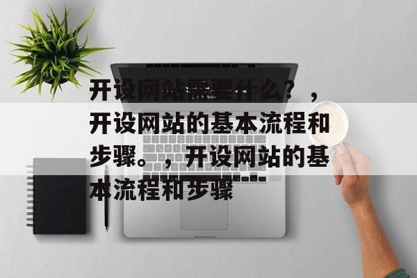 开设网站需要什么？，开设网站的基本流程和步骤。，开设网站的基本流程和步骤