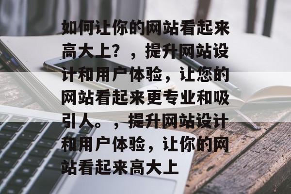 如何让你的网站看起来高大上？，提升网站设计和用户体验，让您的网站看起来更专业和吸引人。，提升网站设计和用户体验，让你的网站看起来高大上