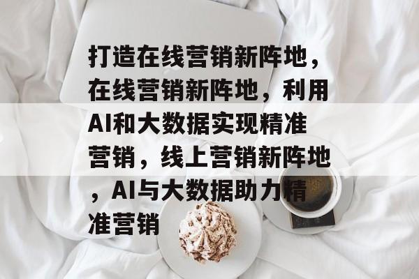 打造在线营销新阵地，在线营销新阵地，利用AI和大数据实现精准营销，线上营销新阵地，AI与大数据助力精准营销
