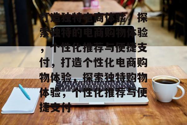 打造独特电商体验，探索独特的电商购物体验，个性化推荐与便捷支付，打造个性化电商购物体验，探索独特购物体验，个性化推荐与便捷支付