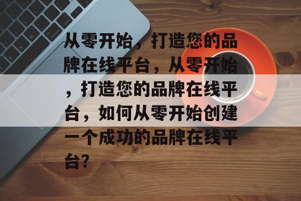 从零开始，打造您的品牌在线平台，从零开始，打造您的品牌在线平台，如何从零开始创建一个成功的品牌在线平台？