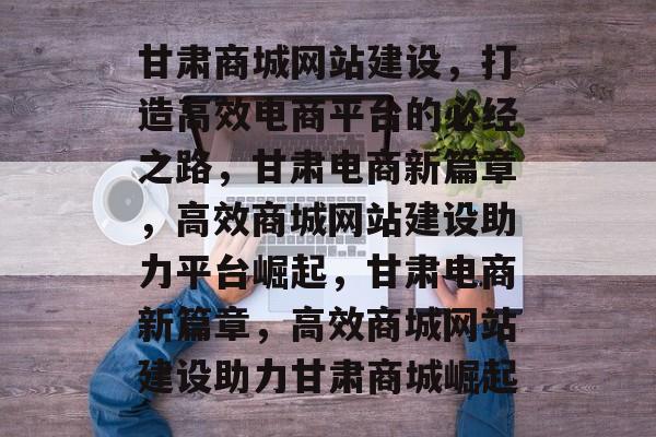 甘肃商城网站建设，打造高效电商平台的必经之路，甘肃电商新篇章，高效商城网站建设助力平台崛起，甘肃电商新篇章，高效商城网站建设助力甘肃商城崛起