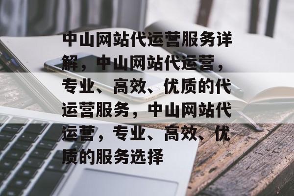 中山网站代运营服务详解，中山网站代运营，专业、高效、优质的代运营服务，中山网站代运营，专业、高效、优质的服务选择