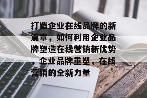 打造企业在线品牌的新篇章，如何利用企业品牌塑造在线营销新优势，企业品牌重塑，在线营销的全新力量
