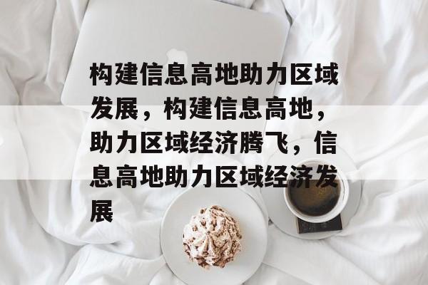 构建信息高地助力区域发展，构建信息高地，助力区域经济腾飞，信息高地助力区域经济发展