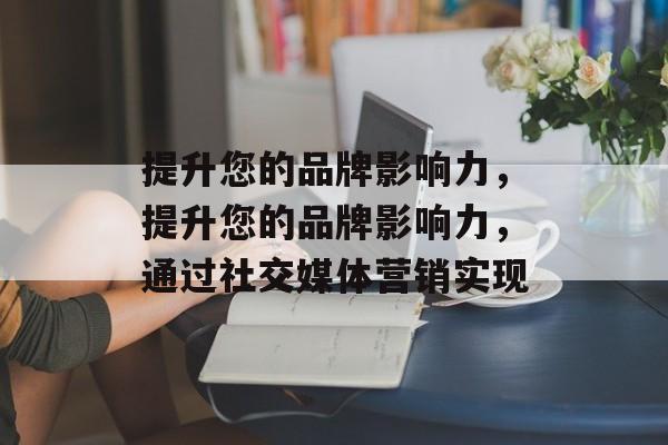提升您的品牌影响力，提升您的品牌影响力，通过社交媒体营销实现