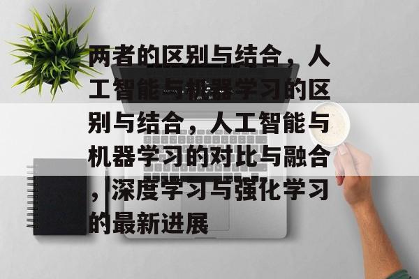 两者的区别与结合,人工智能与机器学习的区别与结合,人工智能与机器学习的对比与融合,深度学习与强化学习的最新进展 两者的区别与结合,人工智能与机器学习的区别与结合,人工智能与机器学习的对比与融合,深度学习与强化学习的最新进展