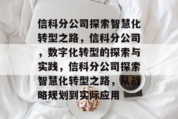 信科分公司探索智慧化转型之路，信科分公司，数字化转型的探索与实践，信科分公司探索智慧化转型之路，从战略规划到实际应用