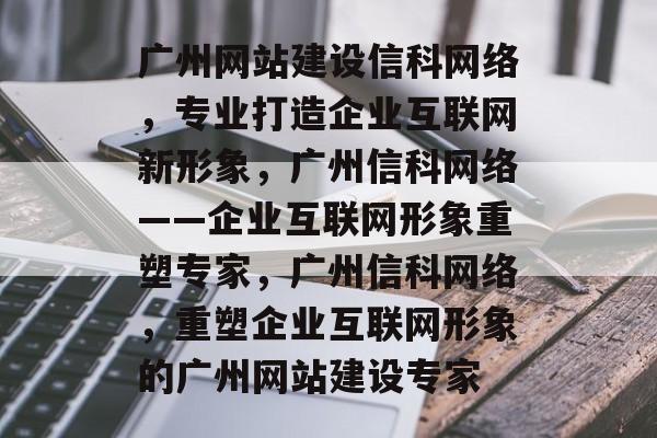 广州网站建设信科网络，专业打造企业互联网新形象，广州信科网络——企业互联网形象重塑专家，广州信科网络，重塑企业互联网形象的广州网站建设专家