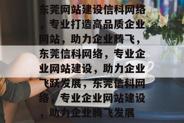 东莞网站建设信科网络，专业打造高品质企业网站，助力企业腾飞，东莞信科网络，专业企业网站建设，助力企业飞跃发展，东莞信科网络，专业企业网站建设，助力企业腾飞发展