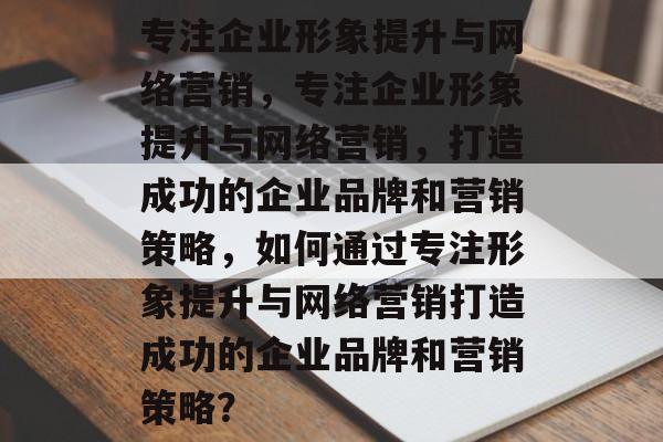 专注企业形象提升与网络营销，专注企业形象提升与网络营销，打造成功的企业品牌和营销策略，如何通过专注形象提升与网络营销打造成功的企业品牌和营销策略？