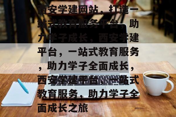 西安学建网站，打造一站式教育服务平台，助力学子成长，西安学建平台，一站式教育服务，助力学子全面成长，西安学建平台，一站式教育服务，助力学子全面成长之旅