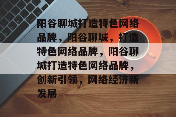 阳谷聊城打造特色网络品牌，阳谷聊城，打造特色网络品牌，阳谷聊城打造特色网络品牌，创新引领，网络经济新发展