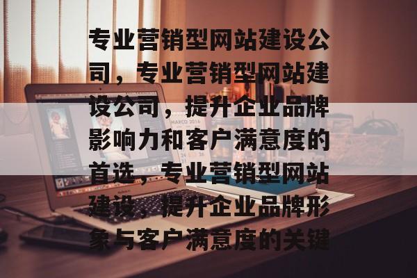 专业营销型网站建设公司，专业营销型网站建设公司，提升企业品牌影响力和客户满意度的首选，专业营销型网站建设，提升企业品牌形象与客户满意度的关键