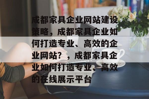 成都家具企业网站建设策略，成都家具企业如何打造专业、高效的企业网站？，成都家具企业如何打造专业、高效的在线展示平台