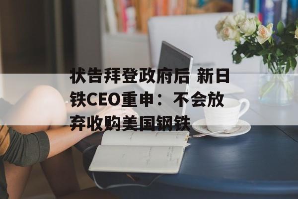 状告拜登政府后 新日铁CEO重申：不会放弃收购美国钢铁