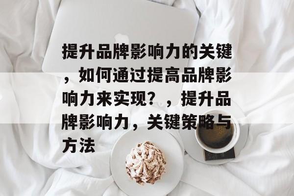 提升品牌影响力的关键，如何通过提高品牌影响力来实现？，提升品牌影响力，关键策略与方法
