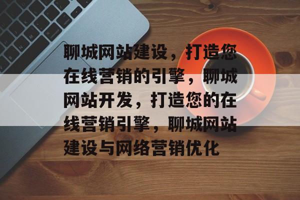 聊城网站建设，打造您在线营销的引擎，聊城网站开发，打造您的在线营销引擎，聊城网站建设与网络营销优化