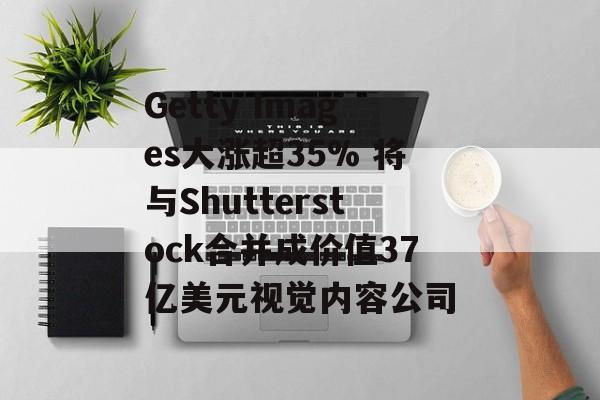 Getty Images大涨超35% 将与Shutterstock合并成价值37亿美元视觉内容公司
