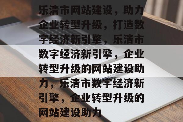 乐清市网站建设，助力企业转型升级，打造数字经济新引擎，乐清市数字经济新引擎，企业转型升级的网站建设助力，乐清市数字经济新引擎，企业转型升级的网站建设助力