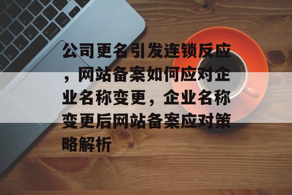 公司更名引发连锁反应，网站备案如何应对企业名称变更，企业名称变更后网站备案应对策略解析