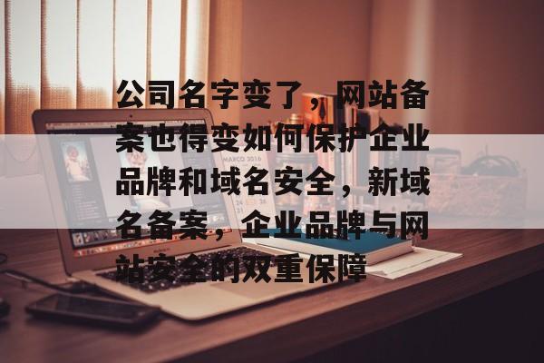 公司名字变了，网站备案也得变如何保护企业品牌和域名安全，新域名备案，企业品牌与网站安全的双重保障