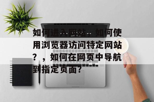 如何进入网站，如何使用浏览器访问特定网站？，如何在网页中导航到指定页面？